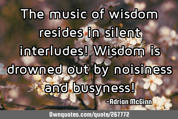 The music of wisdom resides in silent interludes! Wisdom is drowned out by noisiness and busyness!