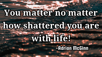 You matter no matter how shattered you are with life!