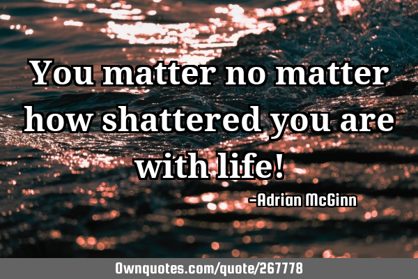 You matter no matter how shattered you are with life!