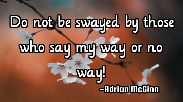 Do not be swayed by those who say my way or no way!