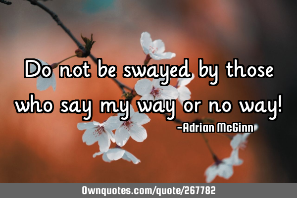 Do not be swayed by those who say my way or no way!