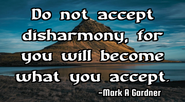 Do not accept disharmony, for you will become what you accept.