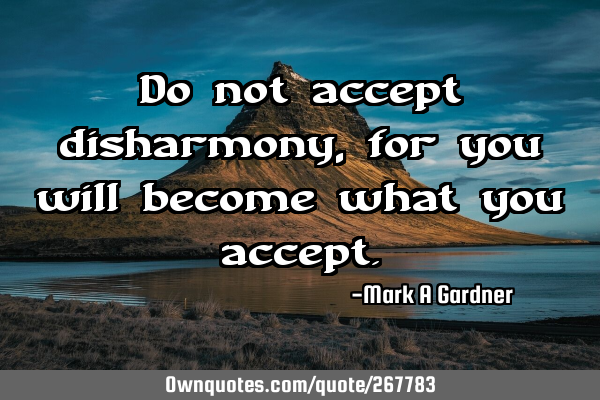 Do not accept disharmony, for you will become what you