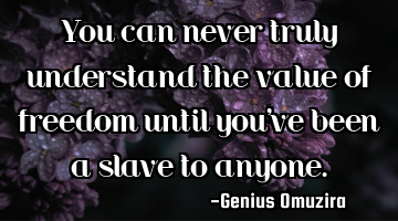 You can never truly understand the value of freedom until you