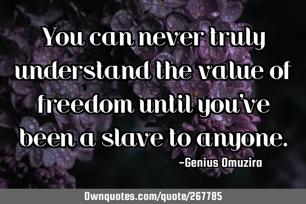 You can never truly understand the value of freedom until you