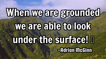When we are grounded we are able to look under the surface! 
