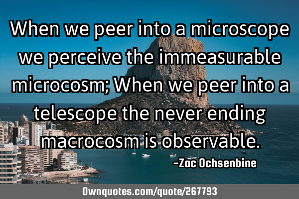 When we peer into a microscope we perceive the immeasurable microcosm; When we peer into a