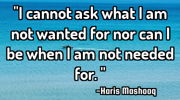 "I cannot ask what I am not wanted for nor can I be when I am not needed for."