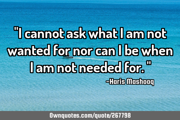"I cannot ask what I am not wanted for nor can I be when I am not needed for."