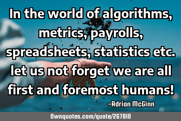 In the world of algorithms, metrics, payrolls, spreadsheets, statistics etc. let us not forget we