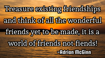 Treasure existing friendships and think of all the wonderful friends yet to be made, it is a world