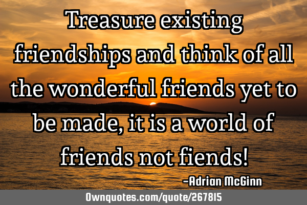 Treasure existing friendships and think of all the wonderful friends yet to be made, it is a world