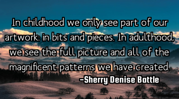 In childhood we only see part of our artwork: in bits and pieces. In adulthood, we see the full