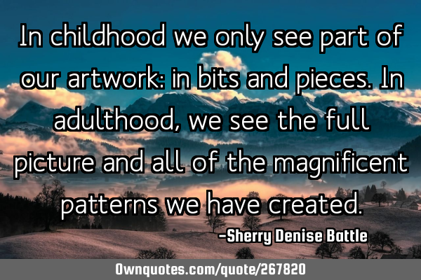 In childhood we only see part of our artwork: in bits and pieces. In adulthood, we see the full