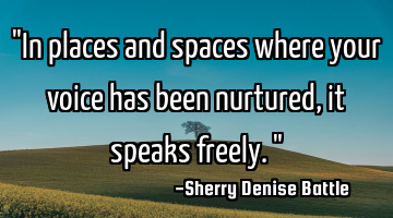 "In places and spaces where your voice has been nurtured, it speaks freely."