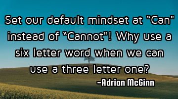 Set our default mindset at “Can" instead of “Cannot"! Why use a six letter word when we can use
