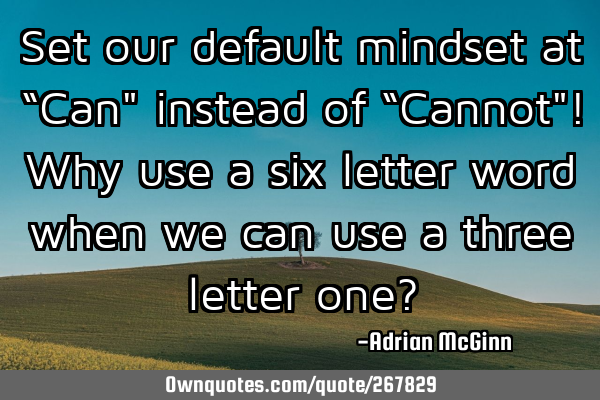 Set our default mindset at “Can" instead of “Cannot"! Why use a six letter word when we can use