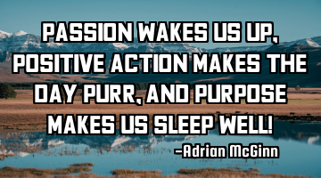 Passion wakes us up, positive action makes the day purr, and purpose makes us sleep well!