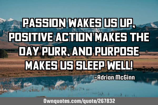 Passion wakes us up, positive action makes the day purr, and purpose makes us sleep well!
