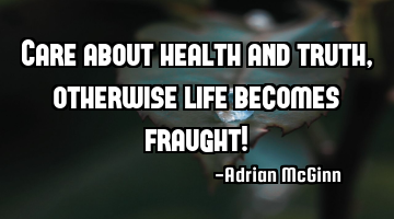 Care about health and truth, otherwise life becomes fraught!