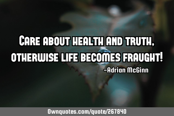 Care about health and truth, otherwise life becomes fraught!