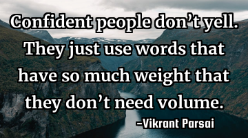 Confident people don’t yell. They just use words that have so much weight that they don’t need