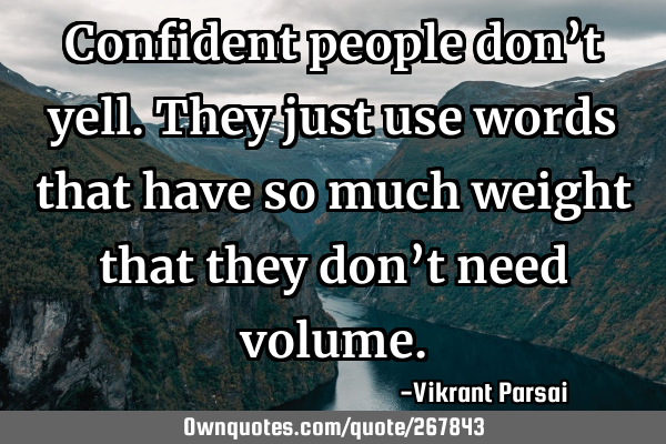 Confident people don’t yell. They just use words that have so much weight that they don’t need