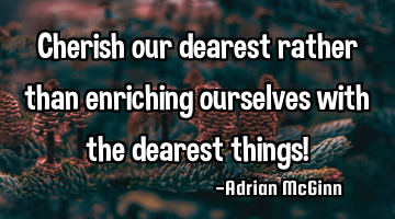 Cherish our dearest rather than enriching ourselves with the dearest things!