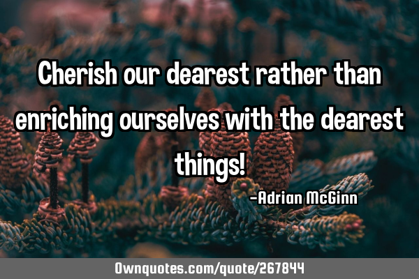 Cherish our dearest rather than enriching ourselves with the dearest things!