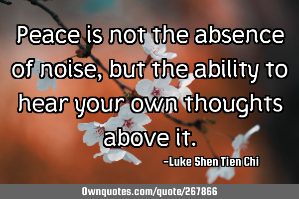 Peace is not the absence of noise, but the ability to hear your own thoughts above