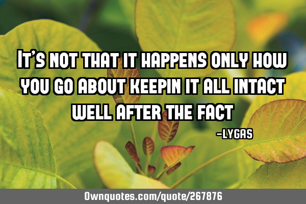 It’s not that it happens only how you go about keepin it all intact well after the