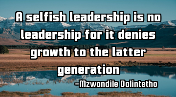 A selfish leadership is no leadership for it denies growth to the latter generation