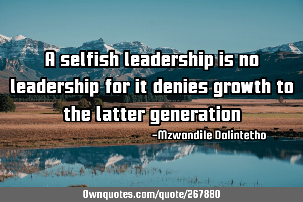 A selfish leadership is no leadership for it denies growth to the latter