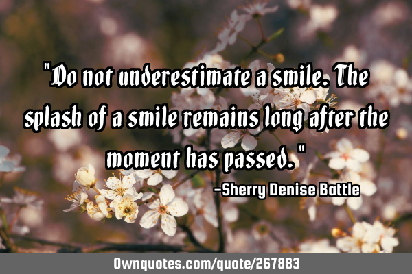 "Do not underestimate a smile. The splash of a smile remains long after the moment has passed."