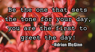 Be the one that sets the tone for your day, you are the first to greet the day!