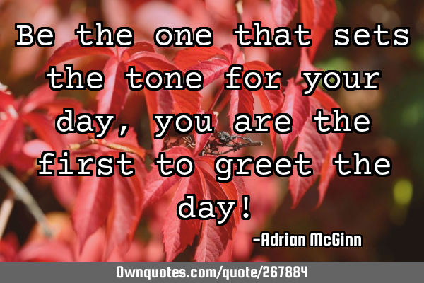 Be the one that sets the tone for your day, you are the first to greet the day!