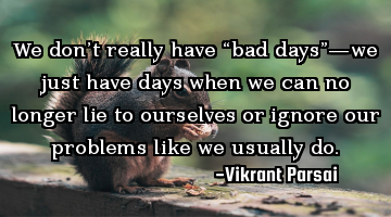 We don’t really have “bad days”—we just have days when we can no longer lie to ourselves or
