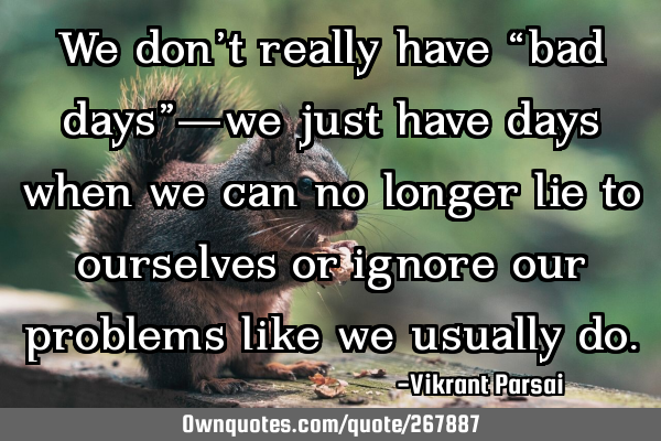 We don’t really have “bad days”—we just have days when we can no longer lie to ourselves or