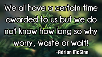 We all have a certain time awarded to us but we do not know how long so why worry, waste or wait!