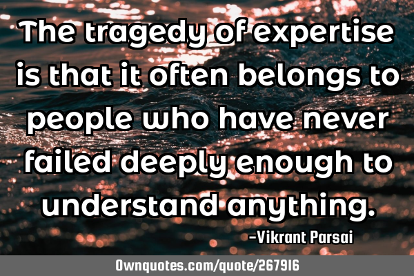 The tragedy of expertise is that it often belongs to people who have never failed deeply enough to