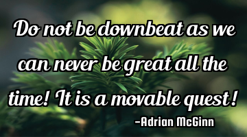 Do not be downbeat as we can never be great all the time! It is a movable quest!
