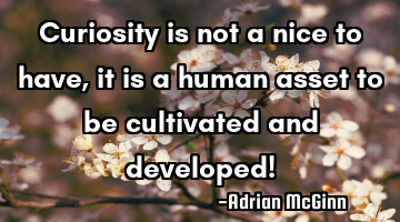 Curiosity is not a nice to have, it is a human asset to be cultivated and developed!