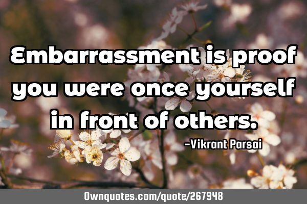Embarrassment is proof you were once yourself in front of
