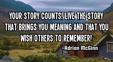 Your story counts! Live the story that brings you meaning and that you wish others to remember!