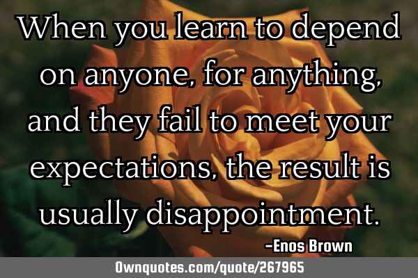 When you learn to depend on anyone, for anything, and they fail to meet your expectations, the
