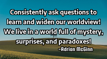 Consistently ask questions to learn and widen our worldview! We live in a world full of mystery,