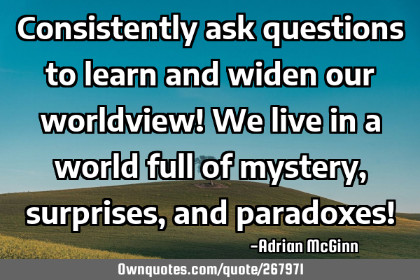 Consistently ask questions to learn and widen our worldview! We live in a world full of mystery,