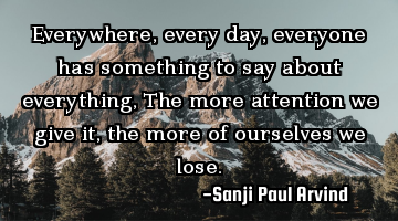 Everywhere, every day, everyone has something to say about everything,
The more attention we give