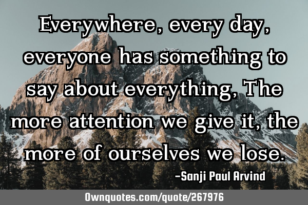 Everywhere, every day, everyone has something to say about everything,
The more attention we give