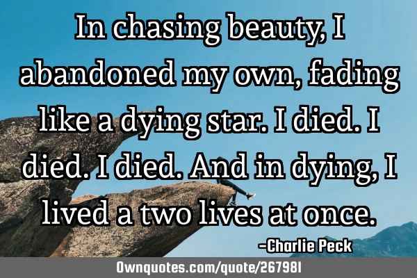 In chasing beauty, I abandoned my own,
fading like a dying star.
I died.
I died.
I died.
And